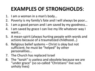 EXAMPLES OF STRONGHOLDS:
1. I am a woman in a man’s body…
2. Poverty is my family’s fate and I will always be poor…
3. I am a good person and I am saved by my goodness…
4. I am saved by grace I can live my life whatever way I
want…
5. A mean-spirit (always hurting people with words and
actions because of a traumatized childhood…)
6. Religious belief systems – Christ is okay but not
sufficient; he must be “helped” by other
personalities…
7. The Church has replaced Israel
8. The “torah” is useless and obsolete because we are
“under grace” (so so-called “Christians” live such
unholy lives)
 