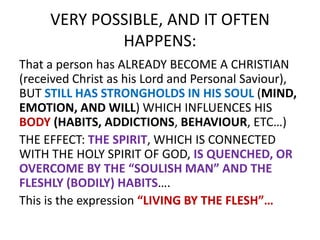 VERY POSSIBLE, AND IT OFTEN
HAPPENS:
That a person has ALREADY BECOME A CHRISTIAN
(received Christ as his Lord and Personal Saviour),
BUT STILL HAS STRONGHOLDS IN HIS SOUL (MIND,
EMOTION, AND WILL) WHICH INFLUENCES HIS
BODY (HABITS, ADDICTIONS, BEHAVIOUR, ETC…)
THE EFFECT: THE SPIRIT, WHICH IS CONNECTED
WITH THE HOLY SPIRIT OF GOD, IS QUENCHED, OR
OVERCOME BY THE “SOULISH MAN” AND THE
FLESHLY (BODILY) HABITS….
This is the expression “LIVING BY THE FLESH”…
 