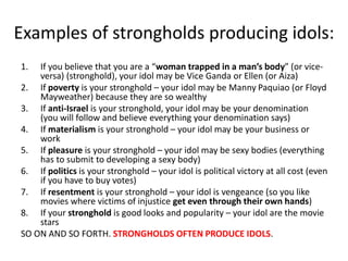 Examples of strongholds producing idols:
1. If you believe that you are a “woman trapped in a man’s body” (or vice-
versa) (stronghold), your idol may be Vice Ganda or Ellen (or Aiza)
2. If poverty is your stronghold – your idol may be Manny Paquiao (or Floyd
Mayweather) because they are so wealthy
3. If anti-Israel is your stronghold, your idol may be your denomination
(you will follow and believe everything your denomination says)
4. If materialism is your stronghold – your idol may be your business or
work
5. If pleasure is your stronghold – your idol may be sexy bodies (everything
has to submit to developing a sexy body)
6. If politics is your stronghold – your idol is political victory at all cost (even
if you have to buy votes)
7. If resentment is your stronghold – your idol is vengeance (so you like
movies where victims of injustice get even through their own hands)
8. If your stronghold is good looks and popularity – your idol are the movie
stars
SO ON AND SO FORTH. STRONGHOLDS OFTEN PRODUCE IDOLS.
 