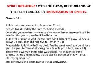 SPIRIT INFLUENCE OVER THE FLESH, or PROBLEMS OF
THE FLESH CAUSED BY IMPARTATION OF SPIRITS:
Genesis 38:
Judah had a son named Er. Er married Tamar.
Er died (was killed by the Lord for being wicked).
Onan the younger brother was told to marry Tamar but would spill his
seed on the ground, so God killed him too.
Judah tells Tamar to wait for the third son (Shelah) to grow up. Shela
grows up but Judah did not give to Tamar (v. 14)
Meanwhile, Judah’s wife Shua died. And he went looking around for a
girl. He goes to Timnah (looking for a temple prostitute, see v. 21).
There was a woman there who was veiled. He thought it was a
prostitute. He did not know that it was his daughter-in-law Tamar.
He impregnates her.
She conceives and bears twins : PEREZ and ZERAH.
 