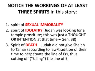 NOTICE THE WORKINGS OF AT LEAST
THREE SPIRITS in this story:
1. spirit of SEXUAL IMMORALITY
2. spirit of IDOLATRY (Judah was looking for a
temple prostitute; this was just a THOUGHT
OR INTENTION at that time – Gen. 38)
3. Spirit of DEATH – Judah did not give Shelah
to Tamar (according to law/tradition of their
time to perpetuate the line of Er), thus
cutting off (“killing”) the line of Er
 