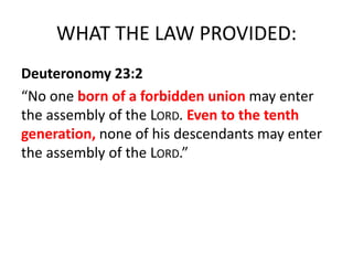 WHAT THE LAW PROVIDED:
Deuteronomy 23:2
“No one born of a forbidden union may enter
the assembly of the LORD. Even to the tenth
generation, none of his descendants may enter
the assembly of the LORD.”
 