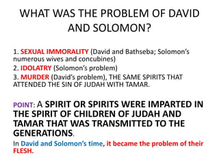 WHAT WAS THE PROBLEM OF DAVID
AND SOLOMON?
1. SEXUAL IMMORALITY (David and Bathseba; Solomon’s
numerous wives and concubines)
2. IDOLATRY (Solomon’s problem)
3. MURDER (David’s problem), THE SAME SPIRITS THAT
ATTENDED THE SIN OF JUDAH WITH TAMAR.
POINT: A SPIRIT OR SPIRITS WERE IMPARTED IN
THE SPIRIT OF CHILDREN OF JUDAH AND
TAMAR THAT WAS TRANSMITTED TO THE
GENERATIONS.
In David and Solomon’s time, it became the problem of their
FLESH.
 