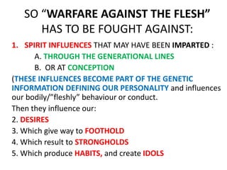 SO “WARFARE AGAINST THE FLESH”
HAS TO BE FOUGHT AGAINST:
1. SPIRIT INFLUENCES THAT MAY HAVE BEEN IMPARTED :
A. THROUGH THE GENERATIONAL LINES
B. OR AT CONCEPTION
(THESE INFLUENCES BECOME PART OF THE GENETIC
INFORMATION DEFINING OUR PERSONALITY and influences
our bodily/”fleshly” behaviour or conduct.
Then they influence our:
2. DESIRES
3. Which give way to FOOTHOLD
4. Which result to STRONGHOLDS
5. Which produce HABITS, and create IDOLS
 
