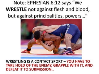 Note: EPHESIAN 6:12 says “We
WRESTLE not against flesh and blood,
but against principalities, powers…”
WRESTLING IS A CONTACT SPORT – YOU HAVE TO
TAKE HOLD OF THE ENEMY, GRAPPLE WITH IT, AND
DEFEAT IT TO SUBMISSION…
 