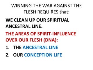 WINNING THE WAR AGAINST THE
FLESH REQUIRES that:
WE CLEAN UP OUR SPIRITUAL
ANCESTRAL LINE.
THE AREAS OF SPIRIT-INFLUENCE
OVER OUR FLESH (DNA):
1. THE ANCESTRAL LINE
2. OUR CONCEPTION LIFE
 