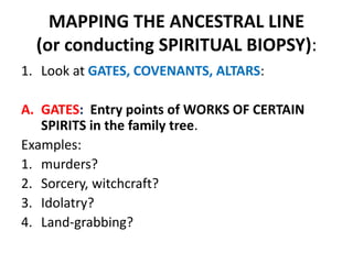 MAPPING THE ANCESTRAL LINE
(or conducting SPIRITUAL BIOPSY):
1. Look at GATES, COVENANTS, ALTARS:
A. GATES: Entry points of WORKS OF CERTAIN
SPIRITS in the family tree.
Examples:
1. murders?
2. Sorcery, witchcraft?
3. Idolatry?
4. Land-grabbing?
 