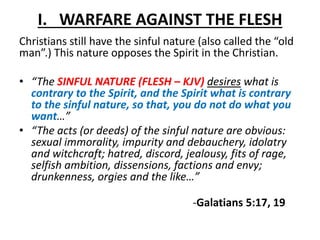 I. WARFARE AGAINST THE FLESH
Christians still have the sinful nature (also called the “old
man”.) This nature opposes the Spirit in the Christian.
• “The SINFUL NATURE (FLESH – KJV) desires what is
contrary to the Spirit, and the Spirit what is contrary
to the sinful nature, so that, you do not do what you
want…”
• “The acts (or deeds) of the sinful nature are obvious:
sexual immorality, impurity and debauchery, idolatry
and witchcraft; hatred, discord, jealousy, fits of rage,
selfish ambition, dissensions, factions and envy;
drunkenness, orgies and the like…”
-Galatians 5:17, 19
 