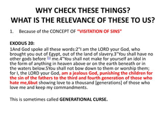 WHY CHECK THESE THINGS?
WHAT IS THE RELEVANCE OF THESE TO US?
1. Because of the CONCEPT OF “VISITATION OF SINS”
EXODUS 20:
1And God spoke all these words:2"I am the LORD your God, who
brought you out of Egypt, out of the land of slavery.3"You shall have no
other gods before [1] me.4"You shall not make for yourself an idol in
the form of anything in heaven above or on the earth beneath or in
the waters below.5You shall not bow down to them or worship them;
for I, the LORD your God, am a jealous God, punishing the children for
the sin of the fathers to the third and fourth generation of those who
hate me,6but showing love to a thousand [generations] of those who
love me and keep my commandments.
This is sometimes called GENERATIONAL CURSE.
 