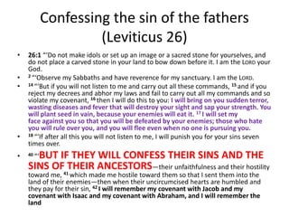 Confessing the sin of the fathers
(Leviticus 26)
• 26:1 “‘Do not make idols or set up an image or a sacred stone for yourselves, and
do not place a carved stone in your land to bow down before it. I am the LORD your
God.
• 2 “‘Observe my Sabbaths and have reverence for my sanctuary. I am the LORD.
• 14 “‘But if you will not listen to me and carry out all these commands, 15 and if you
reject my decrees and abhor my laws and fail to carry out all my commands and so
violate my covenant, 16 then I will do this to you: I will bring on you sudden terror,
wasting diseases and fever that will destroy your sight and sap your strength. You
will plant seed in vain, because your enemies will eat it. 17 I will set my
face against you so that you will be defeated by your enemies; those who hate
you will rule over you, and you will flee even when no one is pursuing you.
• 18 “‘If after all this you will not listen to me, I will punish you for your sins seven
times over.
• 40 “‘BUT IF THEY WILL CONFESS THEIR SINS AND THE
SINS OF THEIR ANCESTORS—their unfaithfulness and their hostility
toward me, 41 which made me hostile toward them so that I sent them into the
land of their enemies—then when their uncircumcised hearts are humbled and
they pay for their sin, 42 I will remember my covenant with Jacob and my
covenant with Isaac and my covenant with Abraham, and I will remember the
land
 