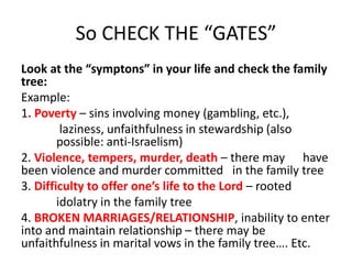 So CHECK THE “GATES”
Look at the “symptons” in your life and check the family
tree:
Example:
1. Poverty – sins involving money (gambling, etc.),
laziness, unfaithfulness in stewardship (also
possible: anti-Israelism)
2. Violence, tempers, murder, death – there may have
been violence and murder committed in the family tree
3. Difficulty to offer one’s life to the Lord – rooted
idolatry in the family tree
4. BROKEN MARRIAGES/RELATIONSHIP, inability to enter
into and maintain relationship – there may be
unfaithfulness in marital vows in the family tree…. Etc.
 