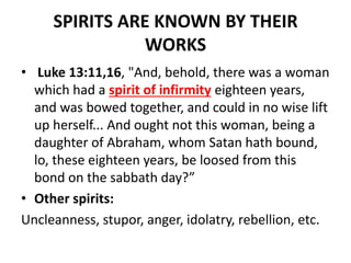 SPIRITS ARE KNOWN BY THEIR
WORKS
• Luke 13:11,16, "And, behold, there was a woman
which had a spirit of infirmity eighteen years,
and was bowed together, and could in no wise lift
up herself... And ought not this woman, being a
daughter of Abraham, whom Satan hath bound,
lo, these eighteen years, be loosed from this
bond on the sabbath day?”
• Other spirits:
Uncleanness, stupor, anger, idolatry, rebellion, etc.
 
