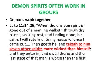 DEMON SPIRITS OFTEN WORK IN
GROUPS
• Demons work together
• Luke 11:24,26, "When the unclean spirit is
gone out of a man, he walketh through dry
places, seeking rest; and finding none, he
saith, I will return unto my house whence I
came out.... Then goeth he, and taketh to him
seven other spirits more wicked than himself;
and they enter in, and dwell there: and the
last state of that man is worse than the first."
 