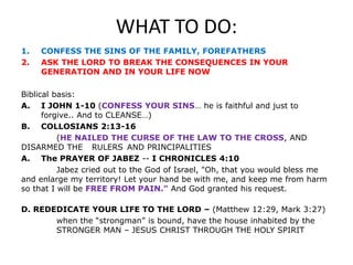 WHAT TO DO:
1. CONFESS THE SINS OF THE FAMILY, FOREFATHERS
2. ASK THE LORD TO BREAK THE CONSEQUENCES IN YOUR
GENERATION AND IN YOUR LIFE NOW
Biblical basis:
A. I JOHN 1-10 (CONFESS YOUR SINS… he is faithful and just to
forgive.. And to CLEANSE…)
B. COLLOSIANS 2:13-16
(HE NAILED THE CURSE OF THE LAW TO THE CROSS, AND
DISARMED THE RULERS AND PRINCIPALITIES
A. The PRAYER OF JABEZ -- I CHRONICLES 4:10
Jabez cried out to the God of Israel, "Oh, that you would bless me
and enlarge my territory! Let your hand be with me, and keep me from harm
so that I will be FREE FROM PAIN." And God granted his request.
D. REDEDICATE YOUR LIFE TO THE LORD – (Matthew 12:29, Mark 3:27)
when the “strongman” is bound, have the house inhabited by the
STRONGER MAN – JESUS CHRIST THROUGH THE HOLY SPIRIT
 