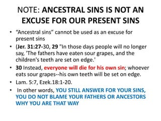 NOTE: ANCESTRAL SINS IS NOT AN
EXCUSE FOR OUR PRESENT SINS
• “Ancestral sins” cannot be used as an excuse for
present sins
• (Jer. 31:27-30, 29 "In those days people will no longer
say, 'The fathers have eaten sour grapes, and the
children's teeth are set on edge.'
• 30 Instead, everyone will die for his own sin; whoever
eats sour grapes--his own teeth will be set on edge.
• Lam. 5:7, Ezek.18:1-20.
• In other words, YOU STILL ANSWER FOR YOUR SINS,
YOU DO NOT BLAME YOUR FATHERS OR ANCESTORS
WHY YOU ARE THAT WAY
 