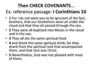 Then CHECK COVENANTS…
Ex. reference passage: I Corinthians 10
• 1 For I do not want you to be ignorant of the fact,
brothers, that our forefathers were all under the
cloud and that they all passed through the sea.
• 2 They were all baptized into Moses in the cloud
and in the sea.
• 3 They all ate the same spiritual food
• 4 and drank the same spiritual drink; for they
drank from the spiritual rock that accompanied
them, and that rock was Christ.
• 5 Nevertheless, God was not pleased with most
of them;
 