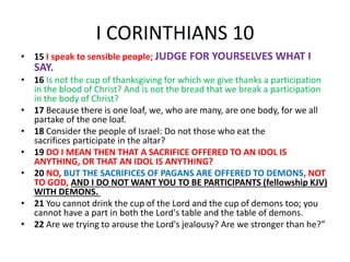 I CORINTHIANS 10
• 15 I speak to sensible people; JUDGE FOR YOURSELVES WHAT I
SAY.
• 16 Is not the cup of thanksgiving for which we give thanks a participation
in the blood of Christ? And is not the bread that we break a participation
in the body of Christ?
• 17 Because there is one loaf, we, who are many, are one body, for we all
partake of the one loaf.
• 18 Consider the people of Israel: Do not those who eat the
sacrifices participate in the altar?
• 19 DO I MEAN THEN THAT A SACRIFICE OFFERED TO AN IDOL IS
ANYTHING, OR THAT AN IDOL IS ANYTHING?
• 20 NO, BUT THE SACRIFICES OF PAGANS ARE OFFERED TO DEMONS, NOT
TO GOD, AND I DO NOT WANT YOU TO BE PARTICIPANTS (fellowship KJV)
WITH DEMONS.
• 21 You cannot drink the cup of the Lord and the cup of demons too; you
cannot have a part in both the Lord's table and the table of demons.
• 22 Are we trying to arouse the Lord's jealousy? Are we stronger than he?”
 
