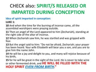 CHECK also: SPIRIT/S RELEASED OR
IMPARTED DURING CONCEPTION
Idea of spirit imparted in conception:
LUKE 1:
10 And when the time for the burning of incense came, all the
assembled worshipers were praying outside.
11 Then an angel of the Lord appeared to him (Zechariah), standing at
the right side of the altar of incense.
12 When Zechariah saw him, he was startled and was gripped with
fear.
13 But the angel said to him: "Do not be afraid, Zechariah; your prayer
has been heard. Your wife Elizabeth will bear you a son, and you are to
give him the name John.
14 He will be a joy and delight to you, and many will rejoice because of
his birth,
15 for he will be great in the sight of the Lord. He is never to take wine
or other fermented drink, and HE WILL BE FILLED WITH THE
HOLY SPIRIT EVEN FROM BIRTH.”
 