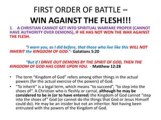 FIRST ORDER OF BATTLE –
WIN AGAINST THE FLESH!!!
1. A CHRISTIAN CANNOT GET INTO SPIRITUAL WARFARE PROPER (CANNOT
HAVE AUTHORITY OVER DEMONS), IF HE HAS NOT WON THE WAR AGAINST
THE FLESH.
“I warn you, as I did before, that those who live like this WILL NOT
INHERIT the KINGDOM OF GOD.”- Galatians 5:20
“But if I DRIVE OUT DEMONS BY THE SPIRIT OF GOD, THEN THE
KINGDOM OF GOD HAS COME UPON YOU. - Matthew 12:28
• The term “Kingdom of God” refers among other things in the actual
powers (for the actual exercise of the powers) of God.
• “To inherit” is a legal term, which means “to succeed”, “to step into the
shoes of”. A Christian who is fleshly or carnal, although he may be
considered to be in (or to have entered) the Kingdom of God cannot “step
into the shoes of” God (or cannot do the things that God or Jesus Himself
could do). He may be an insider but not an inheritor. Not having been
entrusted with the powers of the Kingdom of God.
 