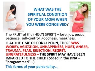 WHAT WAS THE
SPIRITUAL CONDITION
OF YOUR MOM WHEN
YOU WERE CONCEIVED?
The FRUIT of the (HOLY) SPIRIT) – love, joy, peace,
patience, self-control, goodness, meekness, …
IF AT THE TIME OF CONCEPTION, THERE WAS
WORRY, AGITATION, UNHAPPINESS, HURT, ANGER,
TRAUMA, FEAR, REJECTION, REGRET,
UNGRATEFULNESS – THE SPIRIT MAY HAVE BEEN
IMPARTED TO THE CHILD (coded in the DNA –
“programmed”…)
This forms of your personality…
 
