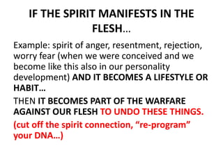IF THE SPIRIT MANIFESTS IN THE
FLESH…
Example: spirit of anger, resentment, rejection,
worry fear (when we were conceived and we
become like this also in our personality
development) AND IT BECOMES A LIFESTYLE OR
HABIT…
THEN IT BECOMES PART OF THE WARFARE
AGAINST OUR FLESH TO UNDO THESE THINGS.
(cut off the spirit connection, “re-program”
your DNA…)
 