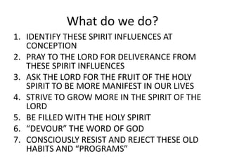 What do we do?
1. IDENTIFY THESE SPIRIT INFLUENCES AT
CONCEPTION
2. PRAY TO THE LORD FOR DELIVERANCE FROM
THESE SPIRIT INFLUENCES
3. ASK THE LORD FOR THE FRUIT OF THE HOLY
SPIRIT TO BE MORE MANIFEST IN OUR LIVES
4. STRIVE TO GROW MORE IN THE SPIRIT OF THE
LORD
5. BE FILLED WITH THE HOLY SPIRIT
6. “DEVOUR” THE WORD OF GOD
7. CONSCIOUSLY RESIST AND REJECT THESE OLD
HABITS AND “PROGRAMS”
 