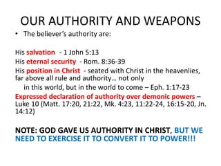 OUR AUTHORITY AND WEAPONS
• The believer’s authority are:
His salvation - 1 John 5:13
His eternal security - Rom. 8:36-39
His position in Christ - seated with Christ in the heavenlies,
far above all rule and authority… not only
in this world, but in the world to come – Eph. 1:17-23
Expressed declaration of authority over demonic powers –
Luke 10 (Matt. 17:20, 21:22, Mk. 4:23, 11:22-24, 16:15-20, Jn.
14:12)
NOTE: GOD GAVE US AUTHORITY IN CHRIST, BUT WE
NEED TO EXERCISE IT TO CONVERT IT TO POWER!!!
 