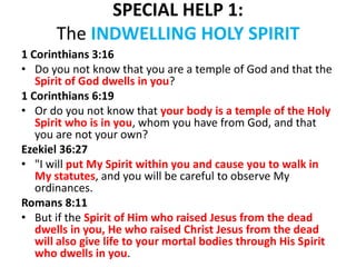 SPECIAL HELP 1:
The INDWELLING HOLY SPIRIT
1 Corinthians 3:16
• Do you not know that you are a temple of God and that the
Spirit of God dwells in you?
1 Corinthians 6:19
• Or do you not know that your body is a temple of the Holy
Spirit who is in you, whom you have from God, and that
you are not your own?
Ezekiel 36:27
• "I will put My Spirit within you and cause you to walk in
My statutes, and you will be careful to observe My
ordinances.
Romans 8:11
• But if the Spirit of Him who raised Jesus from the dead
dwells in you, He who raised Christ Jesus from the dead
will also give life to your mortal bodies through His Spirit
who dwells in you.
 