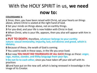 With the HOLY SPIRIT in us, we need
now to:
COLOSSIANS 3:
1 Since, then, you have been raised with Christ, set your hearts on things
above, where Christ is seated at the right hand of God.
2 Set your minds on things above, not on earthly things.
3 For you died, and your life is now hidden with Christ in God.
4 When Christ, who is your life, appears, then you also will appear with him in
glory.
5 PUT TO DEATH, therefore, whatever belongs to your earthly
nature: sexual immorality, impurity, lust, evil desires and greed, which is
idolatry.
6 Because of these, the wrath of God is coming.
7 You used to walk in these ways, in the life you once lived.
8 But now YOU MUST RID YOURSELVES OF ALL SUCH things as these: anger,
rage, malice, slander, and filthy language from your lips.
9 Do not lie to each other, since you have taken off your old self with its
practices
10 and have put on the new self, which is being renewed in knowledge in the
image of its Creator.
 
