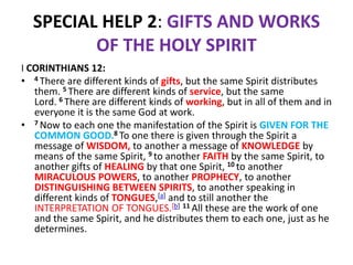 SPECIAL HELP 2: GIFTS AND WORKS
OF THE HOLY SPIRIT
I CORINTHIANS 12:
• 4 There are different kinds of gifts, but the same Spirit distributes
them. 5 There are different kinds of service, but the same
Lord. 6 There are different kinds of working, but in all of them and in
everyone it is the same God at work.
• 7 Now to each one the manifestation of the Spirit is GIVEN FOR THE
COMMON GOOD.8 To one there is given through the Spirit a
message of WISDOM, to another a message of KNOWLEDGE by
means of the same Spirit, 9 to another FAITH by the same Spirit, to
another gifts of HEALING by that one Spirit, 10 to another
MIRACULOUS POWERS, to another PROPHECY, to another
DISTINGUISHING BETWEEN SPIRITS, to another speaking in
different kinds of TONGUES,[a] and to still another the
INTERPRETATION OF TONGUES.[b] 11 All these are the work of one
and the same Spirit, and he distributes them to each one, just as he
determines.
 
