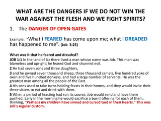 WHAT ARE THE DANGERS IF WE DO NOT WIN THE
WAR AGAINST THE FLESH AND WE FIGHT SPIRITS?
1. The DANGER OF OPEN GATES
Example: “What I FEARED has come upon me; what I DREADED
has happened to me”. (Job 3:25)
What was it that he feared and dreaded?
JOB 1:1 In the land of Uz there lived a man whose name was Job. This man was
blameless and upright; he feared God and shunned evil.
2 He had seven sons and three daughters,
3 and he owned seven thousand sheep, three thousand camels, five hundred yoke of
oxen and five hundred donkeys, and had a large number of servants. He was the
greatest man among all the people of the East.
4 His sons used to take turns holding feasts in their homes, and they would invite their
three sisters to eat and drink with them.
5 When a period of feasting had run its course, Job would send and have them
purified. Early in the morning he would sacrifice a burnt offering for each of them,
thinking, "Perhaps my children have sinned and cursed God in their hearts." This was
Job's regular custom.
 