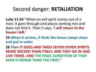 Second danger: RETALIATION
Luke 11:24 "When an evil spirit comes out of a
man, it goes through arid places seeking rest and
does not find it. Then it says, 'I will return to the
house I left.'
25 When it arrives, it finds the house swept clean
and put in order.
26 Then IT GOES AND TAKES SEVEN OTHER SPIRITS
MORE WICKED THAN ITSELF, AND THEY GO IN AND
LIVE THERE. AND THE FINAL CONDITION OF THAT
MAN IS WORSE THAN THE FIRST."
 