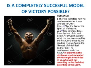 IS A COMPLETELY SUCCESFUL MODEL
OF VICTORY POSSIBLE?
ROMANS 8:
1 There is therefore now no
condemnation for those
who are in Christ
Jesus.[a]2 For the law of the
Spirit of life has set
you[b] free in Christ Jesus
from the law of sin and
death. 3 For God has done
what the law, weakened by
the flesh, could not do. By
sending his own Son in the
likeness of sinful flesh
and for sin,[c] he
condemned sin in the
flesh, 4 in order that the
righteous requirement of
the law might be fulfilled
in us, who walk not
according to the flesh but
according to the Spirit.
 