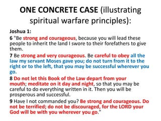 ONE CONCRETE CASE (illustrating
spiritual warfare principles):
Joshua 1:
6 "Be strong and courageous, because you will lead these
people to inherit the land I swore to their forefathers to give
them.
7 Be strong and very courageous. Be careful to obey all the
law my servant Moses gave you; do not turn from it to the
right or to the left, that you may be successful wherever you
go.
8 Do not let this Book of the Law depart from your
mouth; meditate on it day and night, so that you may be
careful to do everything written in it. Then you will be
prosperous and successful.
9 Have I not commanded you? Be strong and courageous. Do
not be terrified; do not be discouraged, for the LORD your
God will be with you wherever you go."
 