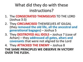 What did they do with these
instructions?
1. The CONSECRATED THEMSELVES TO THE LORD
(Joshua 3:3)
2. They CIRCUMCISED THEMSELVES AT GILGAL
(they removed the old life, all the ancestral and
generational bagages) – Joshua 5
3. They DESTROYED ALL IDOLS – Joshua 7 (case of
Achan) – they addressed all gates, altars and
covenants that were not aligned to the Lord
4. They ATTACKED THE ENEMY – Joshua 8
THE SAME PRINCIPLES WE OBSERVE IN VICTORY
OVER THE FLESH.
 