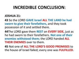 INCREDIBLE CONCLUSION:
JOSHUA 21:
43 So the LORD GAVE Israel ALL THE LAND he had
sworn to give their forefathers, and they took
possession of it and settled there.
44The LORD gave them REST on EVERY SIDE, just as
he had sworn to their forefathers. Not one of their
enemies withstood them; the LORD handed ALL
THEIR ENEMIES over to them.
45 Not one of ALL THE LORD'S GOOD PROMISES to
the house of Israel failed; every one was FULFILLED.
 
