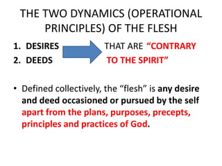 THE TWO DYNAMICS (OPERATIONAL
PRINCIPLES) OF THE FLESH
1. DESIRES THAT ARE “CONTRARY
2. DEEDS TO THE SPIRIT”
• Defined collectively, the “flesh” is any desire
and deed occasioned or pursued by the self
apart from the plans, purposes, precepts,
principles and practices of God.
 