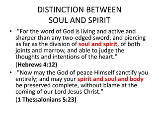 DISTINCTION BETWEEN
SOUL AND SPIRIT
• "For the word of God is living and active and
sharper than any two-edged sword, and piercing
as far as the division of soul and spirit, of both
joints and marrow, and able to judge the
thoughts and intentions of the heart."
(Hebrews 4:12)
• "Now may the God of peace Himself sanctify you
entirely; and may your spirit and soul and body
be preserved complete, without blame at the
coming of our Lord Jesus Christ."
(1 Thessalonians 5:23)
 