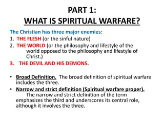 PART 1:
WHAT IS SPIRITUAL WARFARE?
The Christian has three major enemies:
1. THE FLESH (or the sinful nature)
2. THE WORLD...