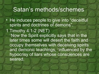 Satan’s methods/schemes
• He induces people to give into “deceitful
spirits and doctrines of demons”.
1 Timothy 4:1-2 (NET...