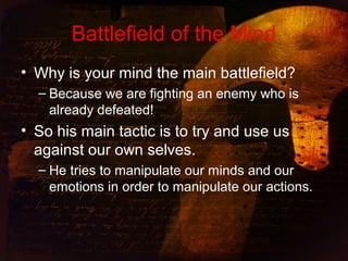 Battlefield of the Mind
• Why is your mind the main battlefield?
– Because we are fighting an enemy who is
already defeated!
• So his main tactic is to try and use us
against our own selves.
– He tries to manipulate our minds and our
emotions in order to manipulate our actions.
 