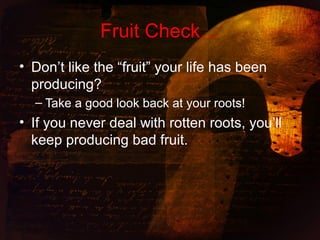 Fruit Check…
• Don’t like the “fruit” your life has been
producing?
– Take a good look back at your roots!
• If you never deal with rotten roots, you’ll
keep producing bad fruit.
 
