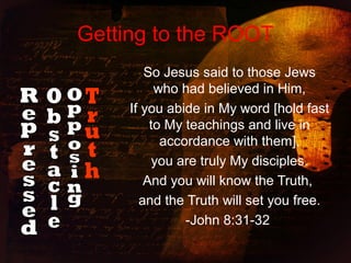 Getting to the ROOT
So Jesus said to those Jews
who had believed in Him,
If you abide in My word [hold fast
to My teachings and live in
accordance with them],
you are truly My disciples.
And you will know the Truth,
and the Truth will set you free.
-John 8:31-32
 