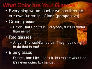 • Everything we encounter we see through
our own “unrealistic” lens (perspective)
• Green glasses
– Envy: That’s not fair! Everybody’s life is better
than mine!
• Red glasses
– Anger: The world’s not fair! They had no right
to do that to me!
• Blue glasses
– Depression: Life’s not fair. No matter what I do
it’s never going to change.
What Color are Your Glasses?
 