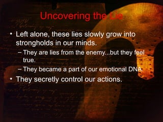 Uncovering the Lie
• Left alone, these lies slowly grow into
strongholds in our minds.
– They are lies from the enemy...but they feel
true.
– They became a part of our emotional DNA.
• They secretly control our actions.
 