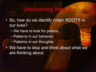 Uncovering the Lie
• So, how do we identify rotten ROOTS in
our lives?
– We have to look for patters.
– Patterns in our behavior.
– Patterns in our thoughts.
• We have to stop and think about what we
are thinking about.
 