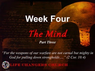Week Four
The Mind
Part Three
“For the weapons of our warfare are not carnal but mighty in
God for pulling down strongholds….” (2 Cor. 10:4)
Life Changers Church
 