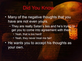 Did You Know…
• Many of the negative thoughts that you
have are not even yours.
– They are really Satan’s lies and he’s trying to
get you to come into agreement with them…
• Yeah, that is too hard!
• Yeah, they never treat me fair!
• He wants you to accept his thoughts as
your own.
 