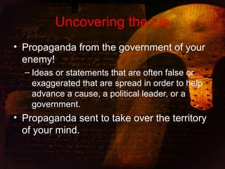 Uncovering the Lie
• Propaganda from the government of your
enemy!
– Ideas or statements that are often false or
exaggerated that are spread in order to help
advance a cause, a political leader, or a
government.
• Propaganda sent to take over the territory
of your mind.
 