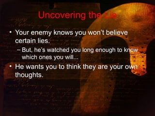 Uncovering the Lie
• Your enemy knows you won’t believe
certain lies.
– But, he’s watched you long enough to know
which ones you will...
• He wants you to think they are your own
thoughts.
 
